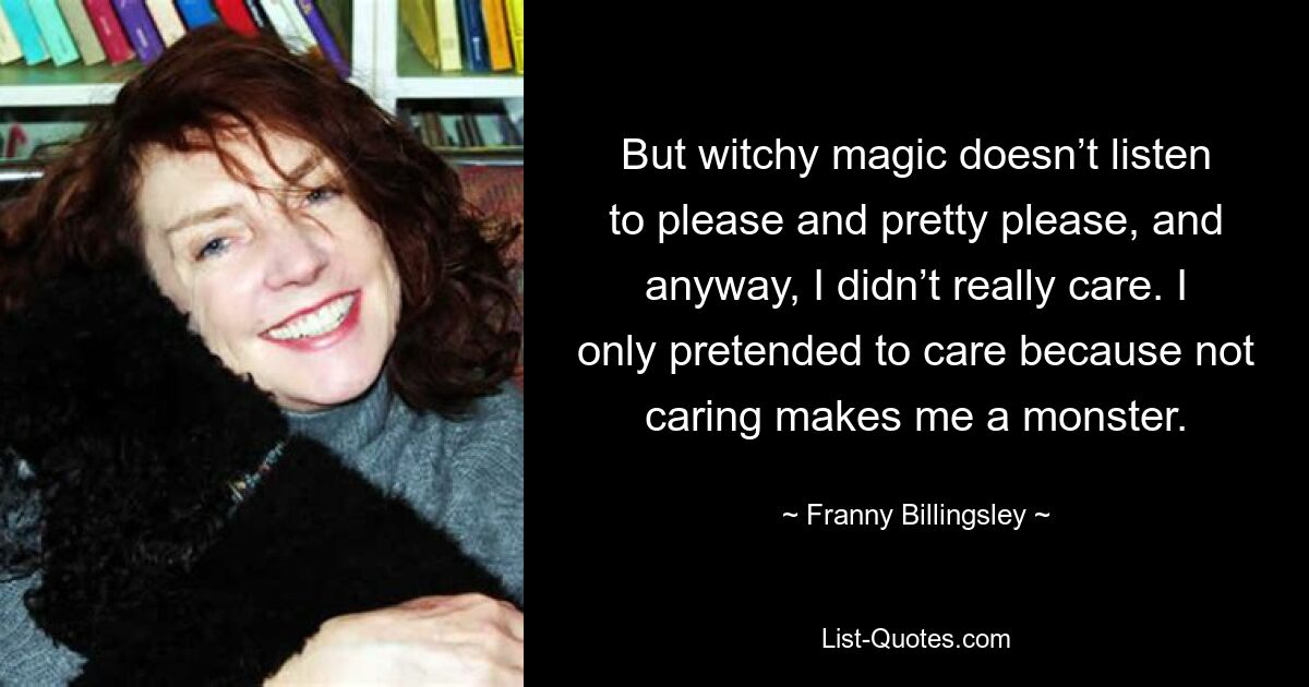 But witchy magic doesn’t listen to please and pretty please, and anyway, I didn’t really care. I only pretended to care because not caring makes me a monster. — © Franny Billingsley