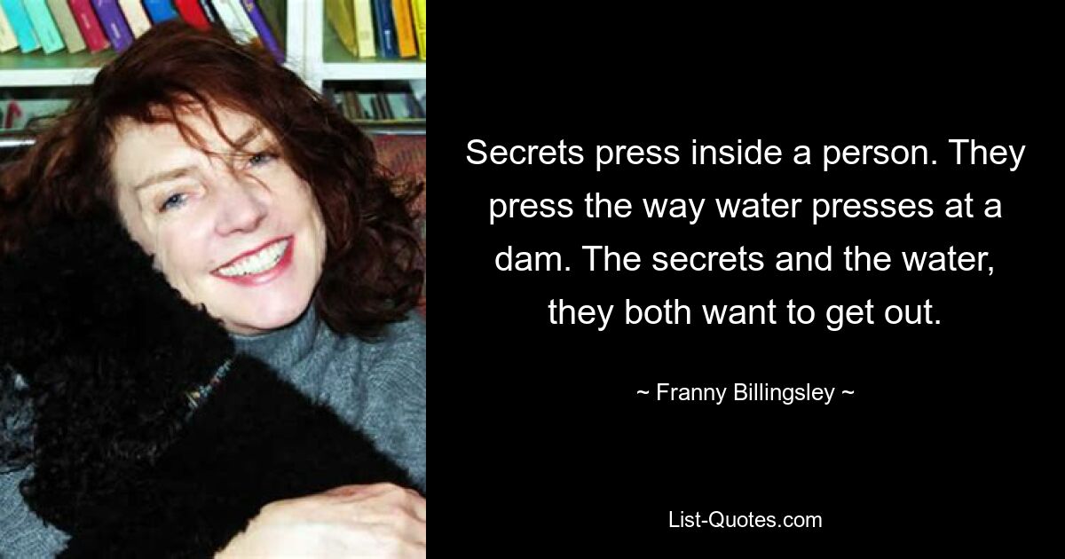 Secrets press inside a person. They press the way water presses at a dam. The secrets and the water, they both want to get out. — © Franny Billingsley