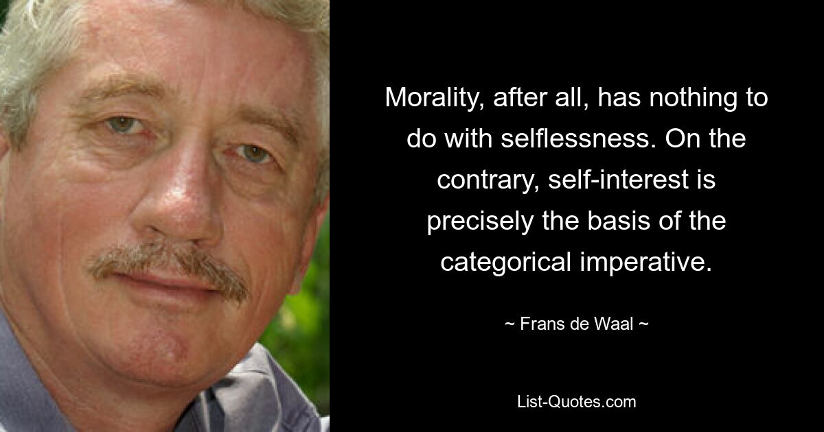 Morality, after all, has nothing to do with selflessness. On the contrary, self-interest is precisely the basis of the categorical imperative. — © Frans de Waal