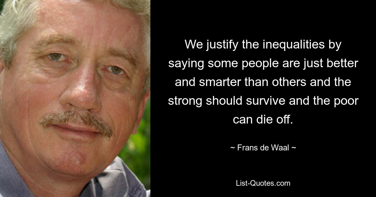 We justify the inequalities by saying some people are just better and smarter than others and the strong should survive and the poor can die off. — © Frans de Waal