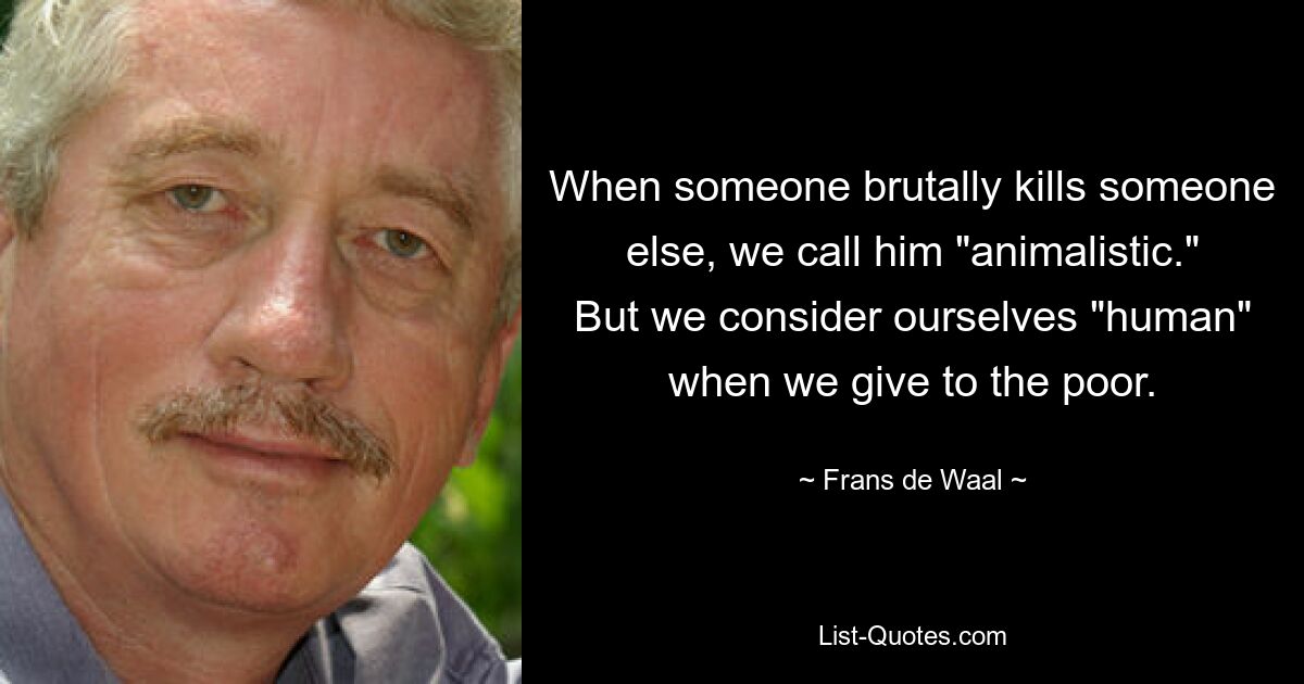 When someone brutally kills someone else, we call him "animalistic." But we consider ourselves "human" when we give to the poor. — © Frans de Waal