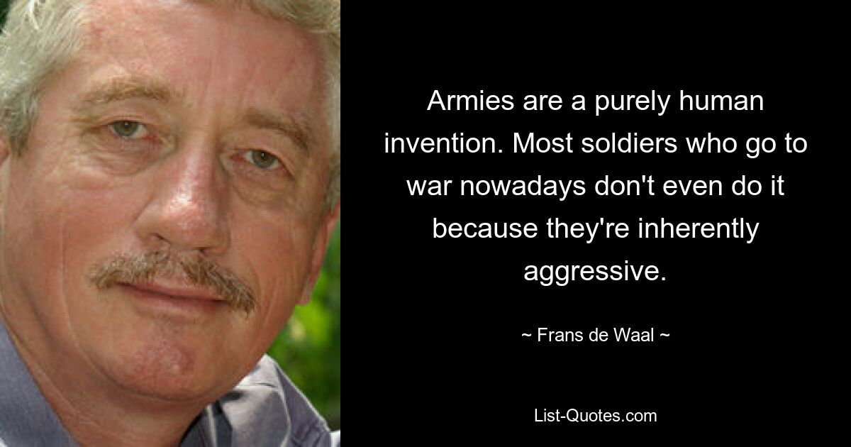 Armies are a purely human invention. Most soldiers who go to war nowadays don't even do it because they're inherently aggressive. — © Frans de Waal