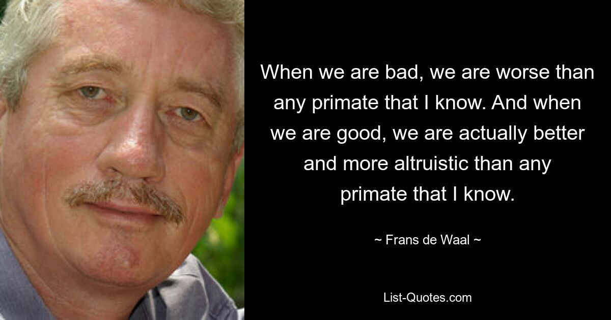 When we are bad, we are worse than any primate that I know. And when we are good, we are actually better and more altruistic than any primate that I know. — © Frans de Waal