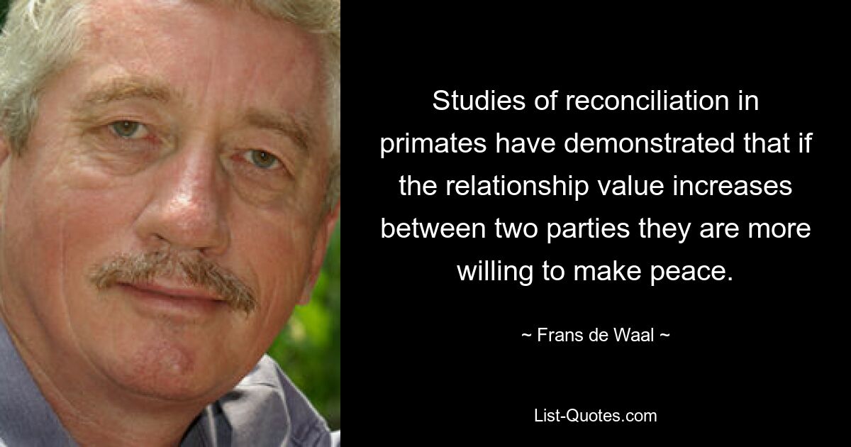 Studies of reconciliation in primates have demonstrated that if the relationship value increases between two parties they are more willing to make peace. — © Frans de Waal