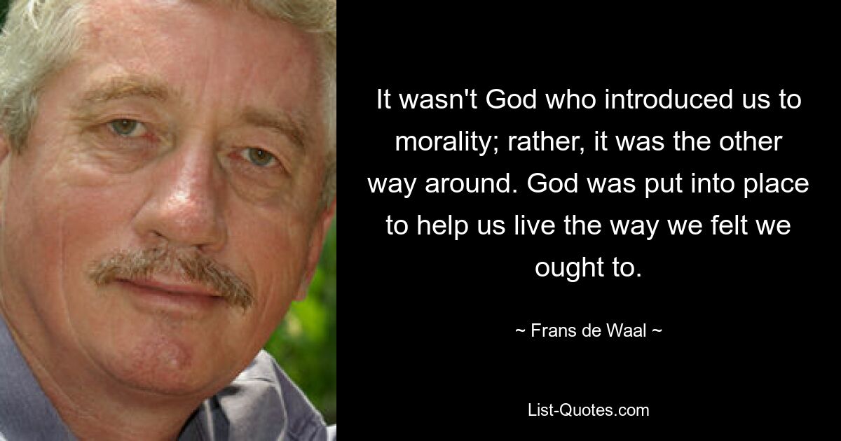 It wasn't God who introduced us to morality; rather, it was the other way around. God was put into place to help us live the way we felt we ought to. — © Frans de Waal