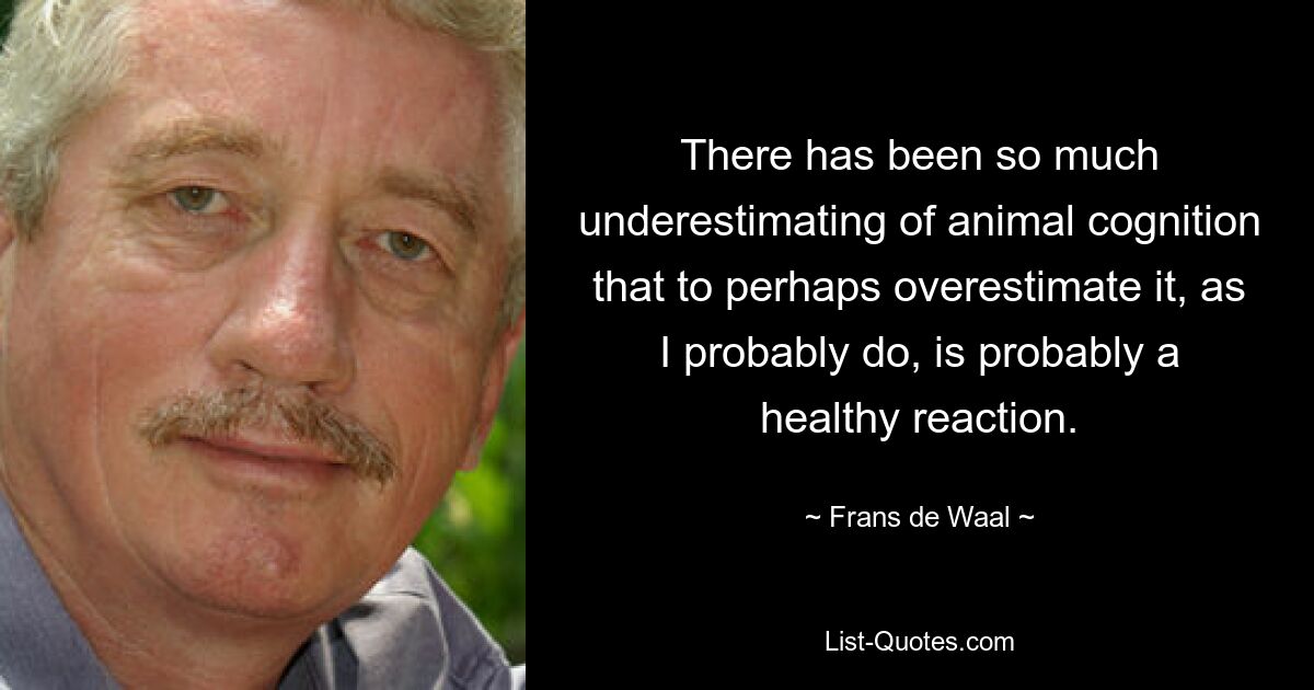 There has been so much underestimating of animal cognition that to perhaps overestimate it, as I probably do, is probably a healthy reaction. — © Frans de Waal