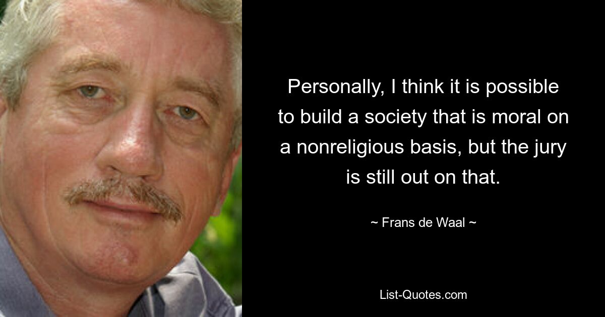 Personally, I think it is possible to build a society that is moral on a nonreligious basis, but the jury is still out on that. — © Frans de Waal