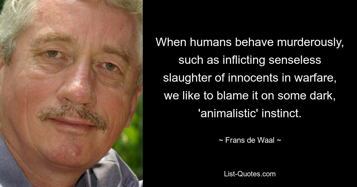 When humans behave murderously, such as inflicting senseless slaughter of innocents in warfare, we like to blame it on some dark, 'animalistic' instinct. — © Frans de Waal