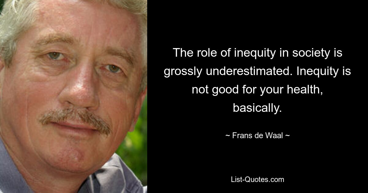 The role of inequity in society is grossly underestimated. Inequity is not good for your health, basically. — © Frans de Waal