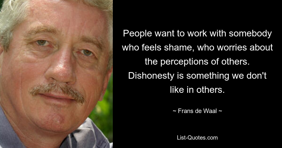 People want to work with somebody who feels shame, who worries about the perceptions of others. Dishonesty is something we don't like in others. — © Frans de Waal