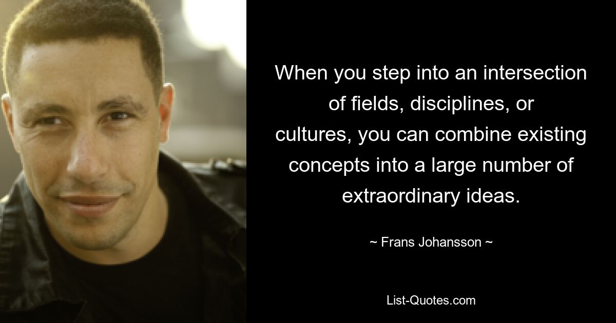 When you step into an intersection of fields, disciplines, or cultures, you can combine existing concepts into a large number of extraordinary ideas. — © Frans Johansson