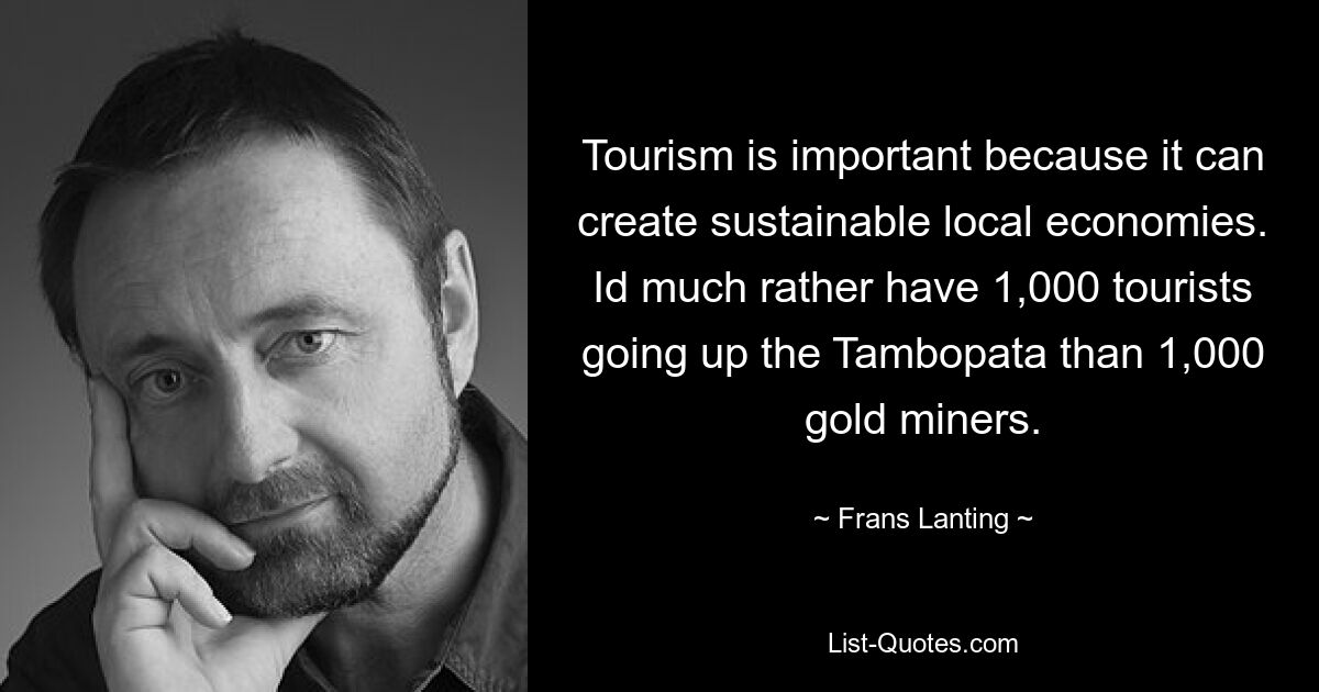 Tourism is important because it can create sustainable local economies. Id much rather have 1,000 tourists going up the Tambopata than 1,000 gold miners. — © Frans Lanting