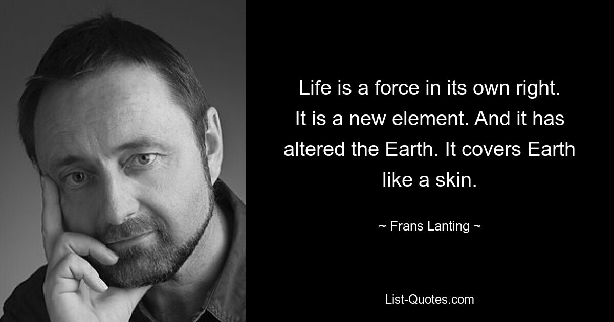 Life is a force in its own right. It is a new element. And it has altered the Earth. It covers Earth like a skin. — © Frans Lanting