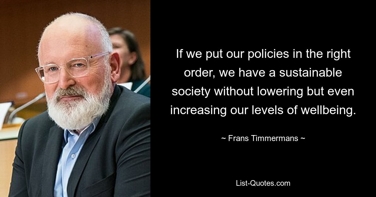 If we put our policies in the right order, we have a sustainable society without lowering but even increasing our levels of wellbeing. — © Frans Timmermans