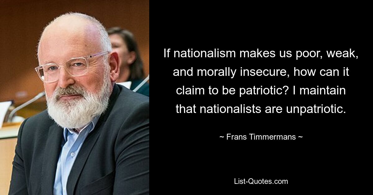 If nationalism makes us poor, weak, and morally insecure, how can it claim to be patriotic? I maintain that nationalists are unpatriotic. — © Frans Timmermans