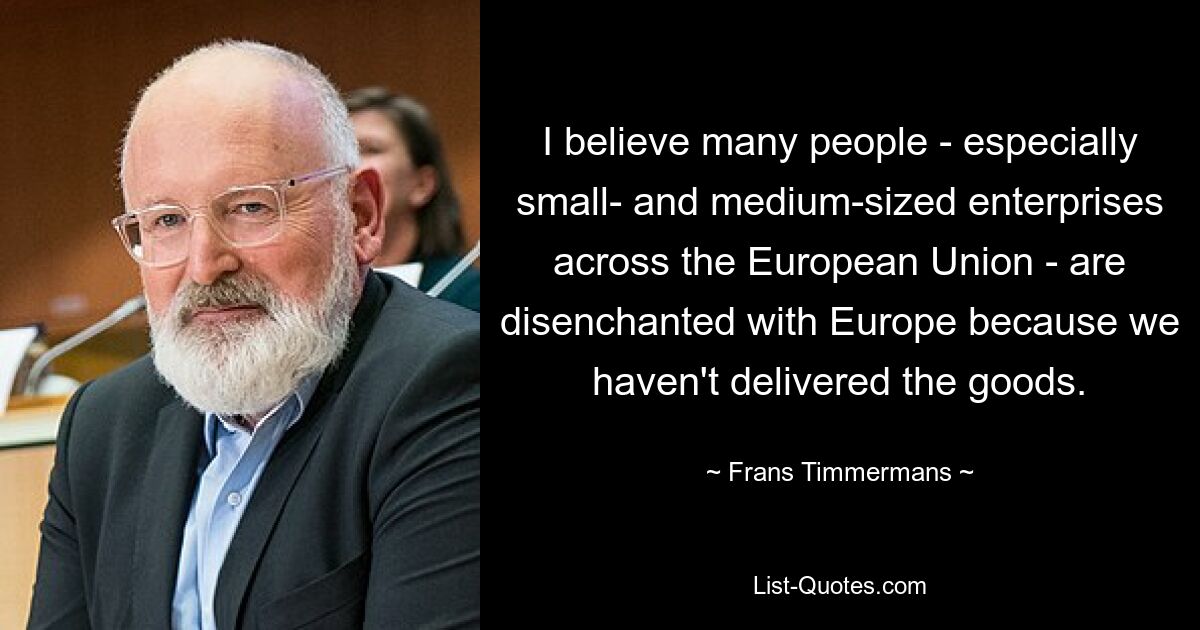 I believe many people - especially small- and medium-sized enterprises across the European Union - are disenchanted with Europe because we haven't delivered the goods. — © Frans Timmermans