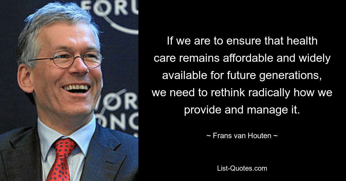 If we are to ensure that health care remains affordable and widely available for future generations, we need to rethink radically how we provide and manage it. — © Frans van Houten