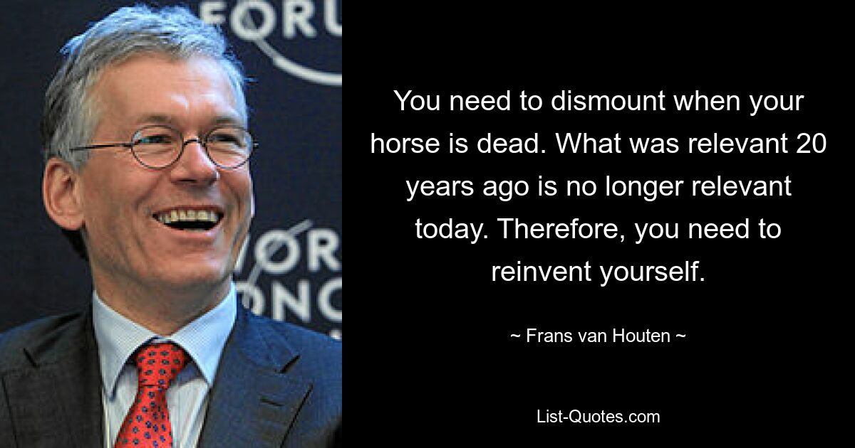 You need to dismount when your horse is dead. What was relevant 20 years ago is no longer relevant today. Therefore, you need to reinvent yourself. — © Frans van Houten