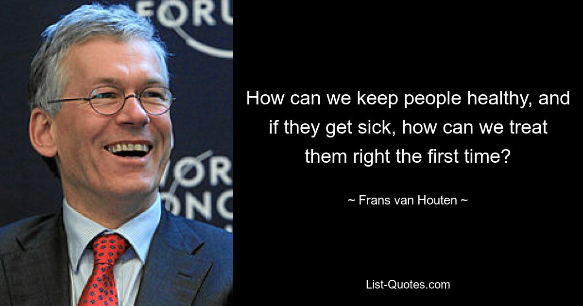 How can we keep people healthy, and if they get sick, how can we treat them right the first time? — © Frans van Houten