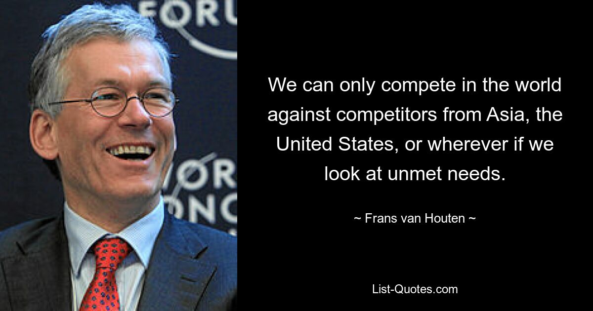 We can only compete in the world against competitors from Asia, the United States, or wherever if we look at unmet needs. — © Frans van Houten