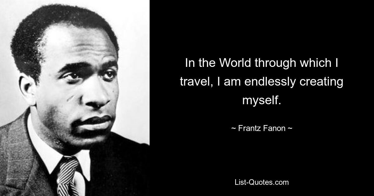 In the World through which I travel, I am endlessly creating myself. — © Frantz Fanon