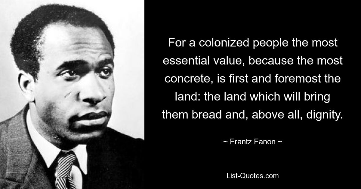 For a colonized people the most essential value, because the most concrete, is first and foremost the land: the land which will bring them bread and, above all, dignity. — © Frantz Fanon