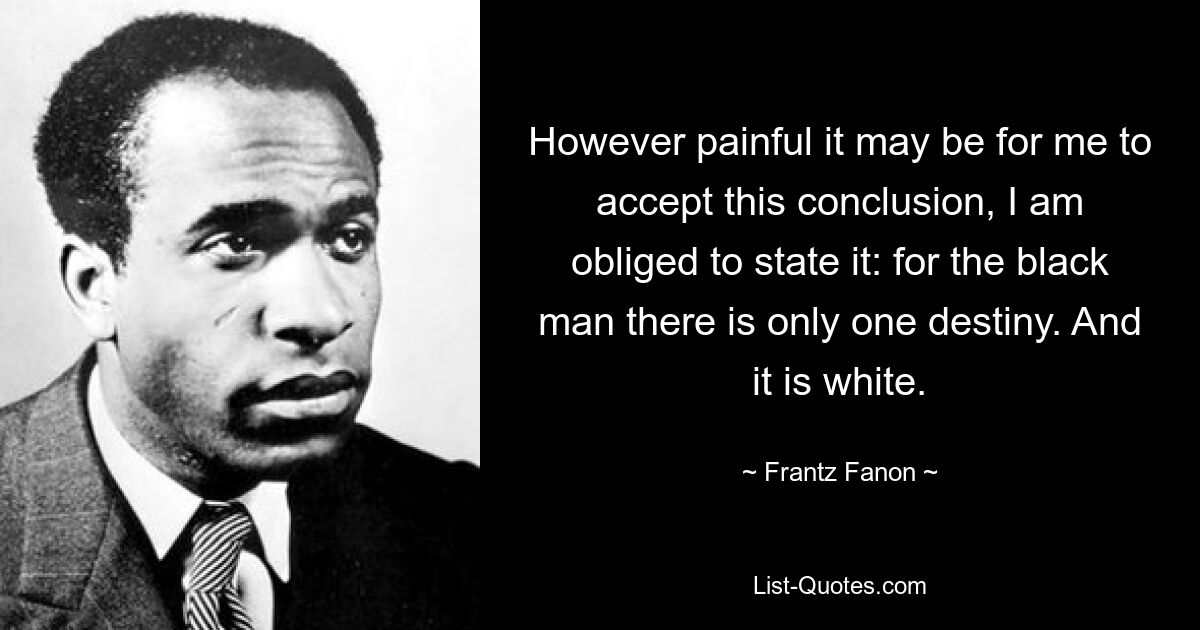 However painful it may be for me to accept this conclusion, I am obliged to state it: for the black man there is only one destiny. And it is white. — © Frantz Fanon