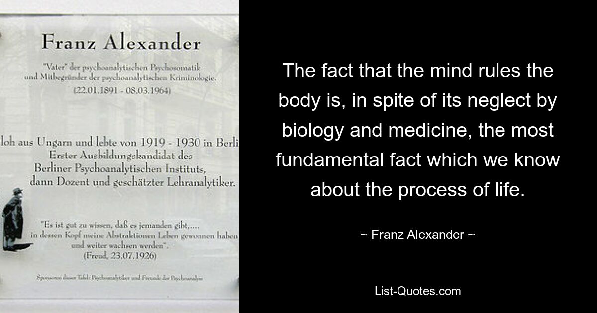 The fact that the mind rules the body is, in spite of its neglect by biology and medicine, the most fundamental fact which we know about the process of life. — © Franz Alexander