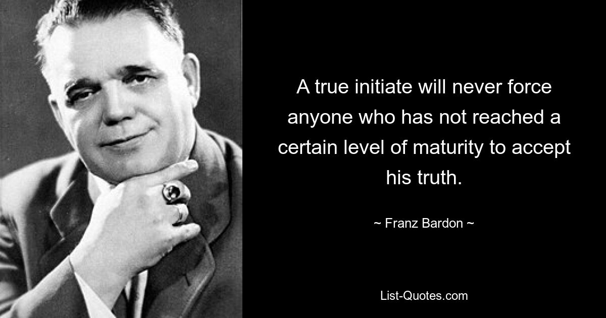 A true initiate will never force anyone who has not reached a certain level of maturity to accept his truth. — © Franz Bardon