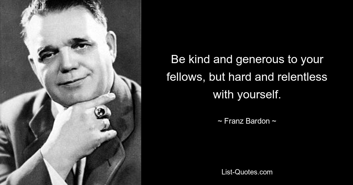 Be kind and generous to your fellows, but hard and relentless with yourself. — © Franz Bardon