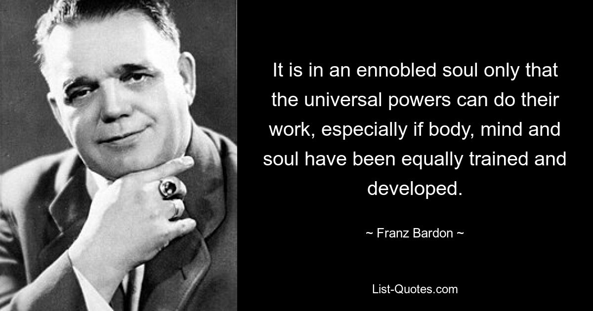 It is in an ennobled soul only that the universal powers can do their work, especially if body, mind and soul have been equally trained and developed. — © Franz Bardon