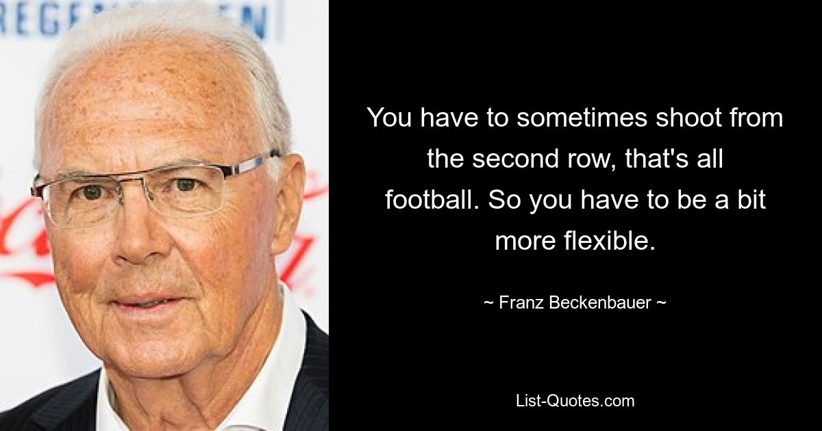 You have to sometimes shoot from the second row, that's all football. So you have to be a bit more flexible. — © Franz Beckenbauer