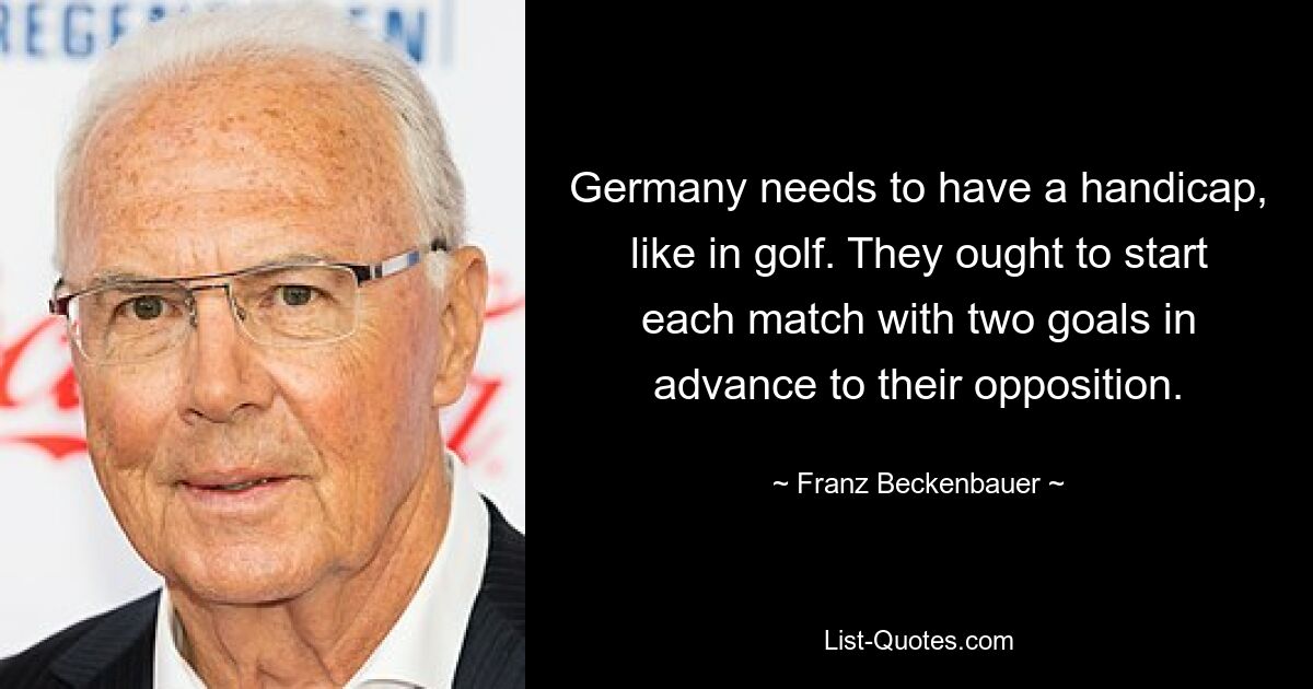 Germany needs to have a handicap, like in golf. They ought to start each match with two goals in advance to their opposition. — © Franz Beckenbauer