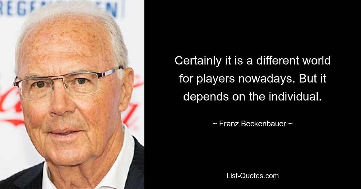 Certainly it is a different world for players nowadays. But it depends on the individual. — © Franz Beckenbauer