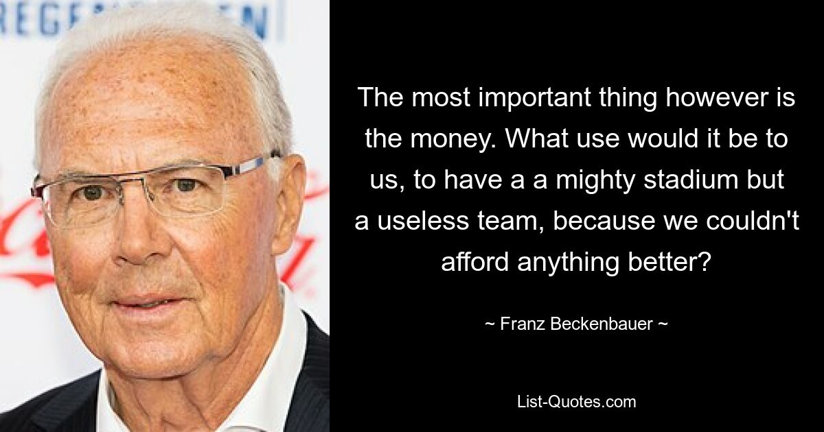 The most important thing however is the money. What use would it be to us, to have a a mighty stadium but a useless team, because we couldn't afford anything better? — © Franz Beckenbauer