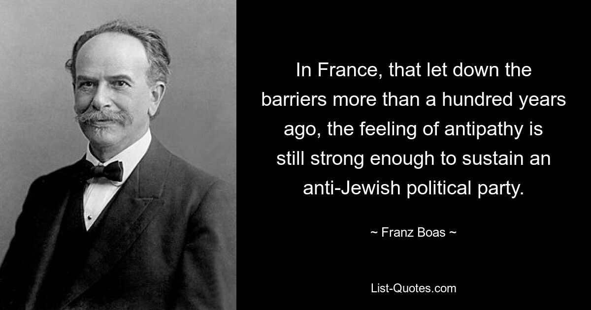 In France, that let down the barriers more than a hundred years ago, the feeling of antipathy is still strong enough to sustain an anti-Jewish political party. — © Franz Boas