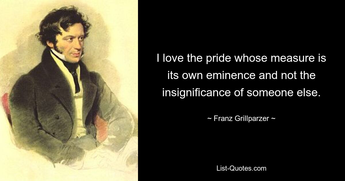 I love the pride whose measure is its own eminence and not the insignificance of someone else. — © Franz Grillparzer