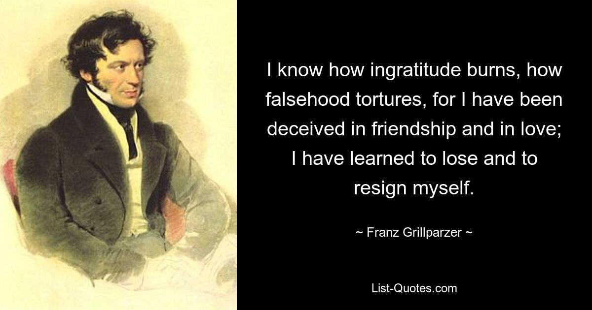 I know how ingratitude burns, how falsehood tortures, for I have been deceived in friendship and in love; I have learned to lose and to resign myself. — © Franz Grillparzer