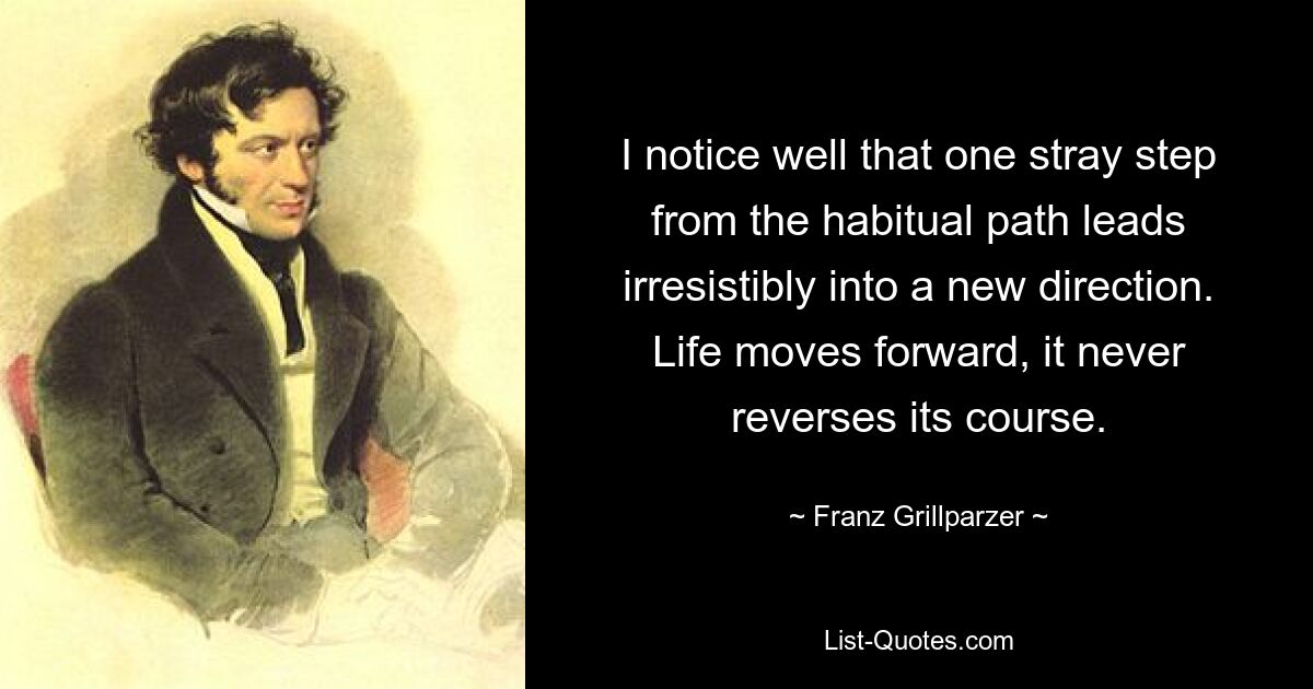 I notice well that one stray step from the habitual path leads irresistibly into a new direction. Life moves forward, it never reverses its course. — © Franz Grillparzer