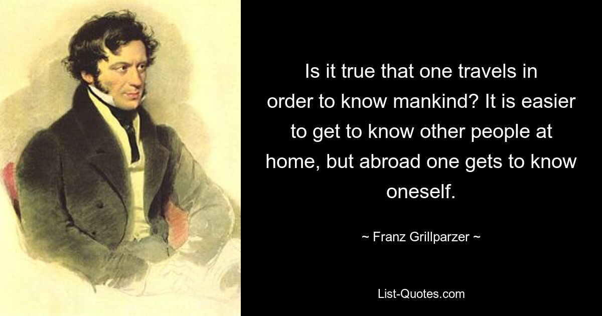 Is it true that one travels in order to know mankind? It is easier to get to know other people at home, but abroad one gets to know oneself. — © Franz Grillparzer