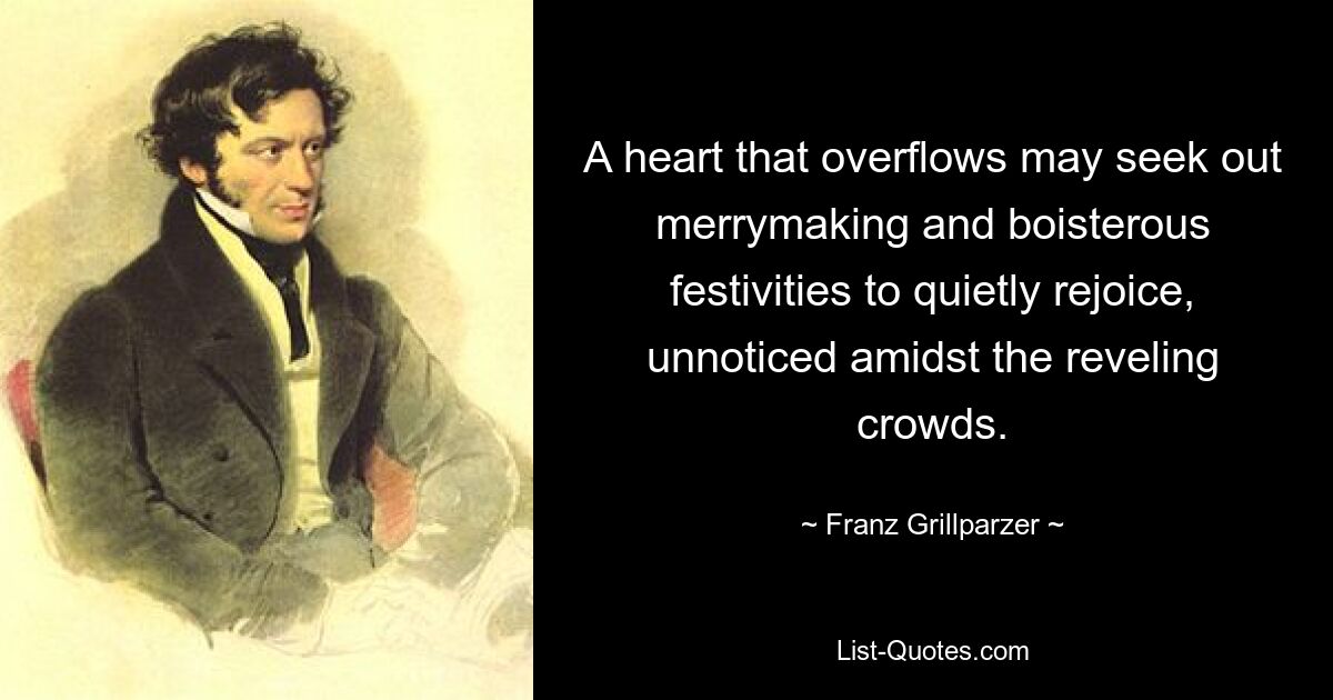 Ein Herz, das überströmt, sucht möglicherweise nach Fröhlichkeit und ausgelassenen Festlichkeiten, um sich in aller Stille zu freuen, unbemerkt inmitten der ausgelassenen Menschenmenge. — © Franz Grillparzer 