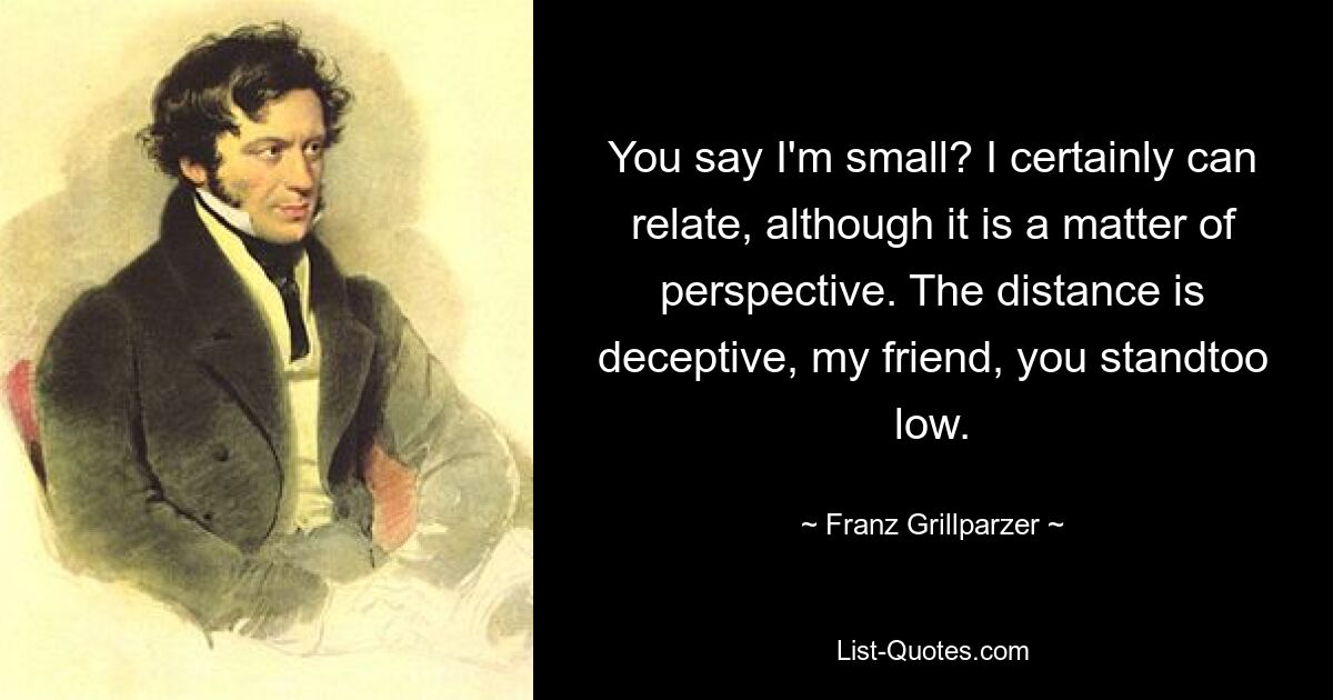 You say I'm small? I certainly can relate, although it is a matter of perspective. The distance is deceptive, my friend, you standtoo low. — © Franz Grillparzer