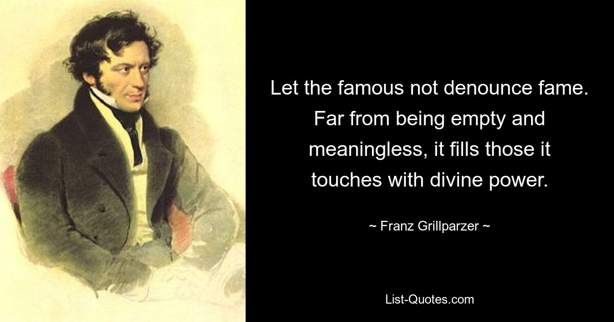 Let the famous not denounce fame. Far from being empty and meaningless, it fills those it touches with divine power. — © Franz Grillparzer