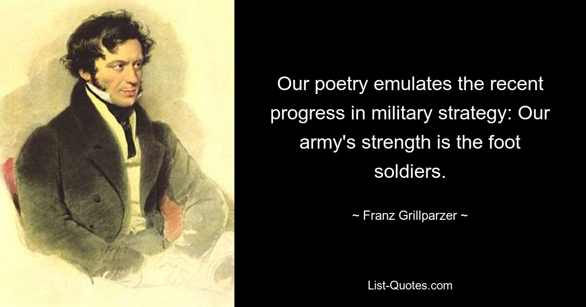 Our poetry emulates the recent progress in military strategy: Our army's strength is the foot soldiers. — © Franz Grillparzer