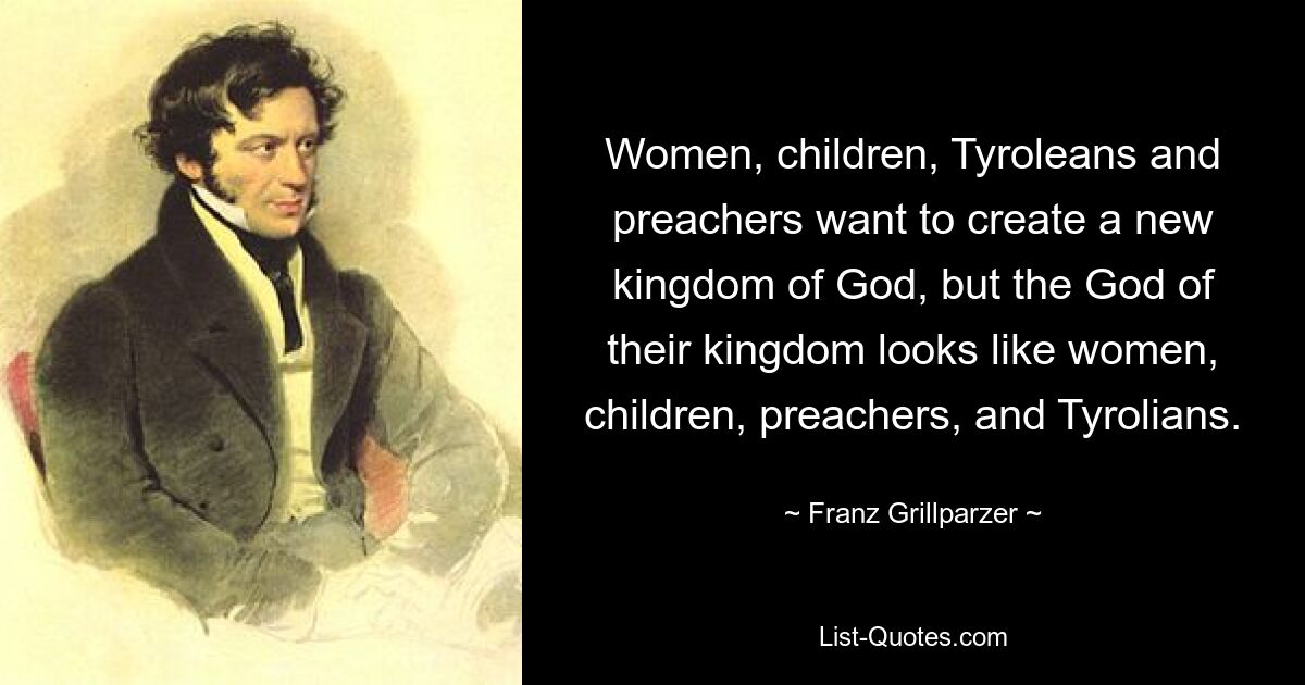 Women, children, Tyroleans and preachers want to create a new kingdom of God, but the God of their kingdom looks like women, children, preachers, and Tyrolians. — © Franz Grillparzer