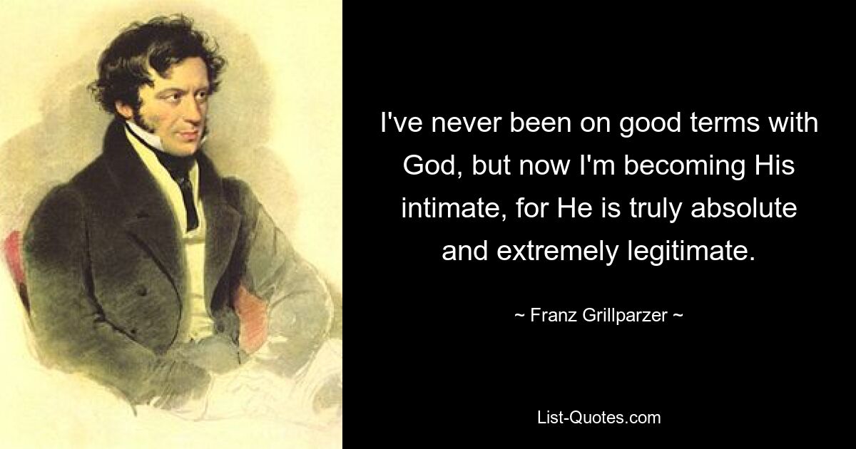 I've never been on good terms with God, but now I'm becoming His intimate, for He is truly absolute and extremely legitimate. — © Franz Grillparzer