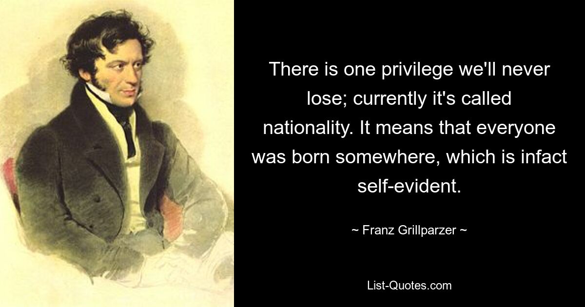 There is one privilege we'll never lose; currently it's called nationality. It means that everyone was born somewhere, which is infact self-evident. — © Franz Grillparzer