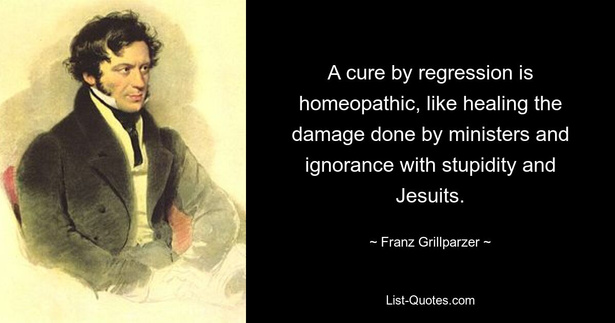 A cure by regression is homeopathic, like healing the damage done by ministers and ignorance with stupidity and Jesuits. — © Franz Grillparzer