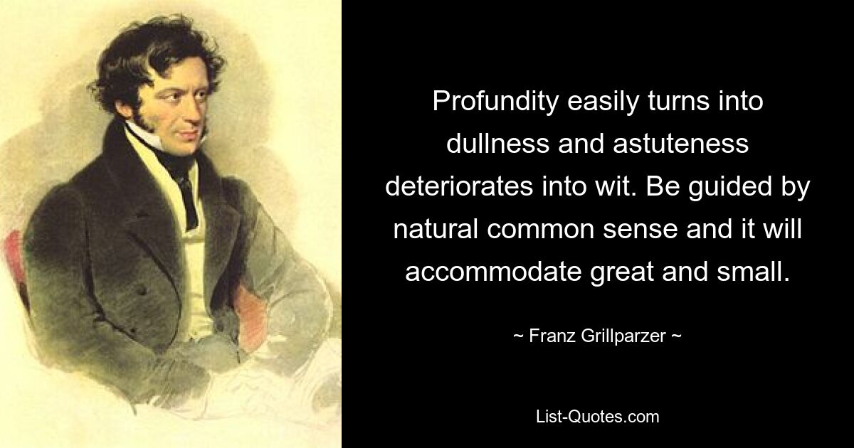 Profundity easily turns into dullness and astuteness deteriorates into wit. Be guided by natural common sense and it will accommodate great and small. — © Franz Grillparzer