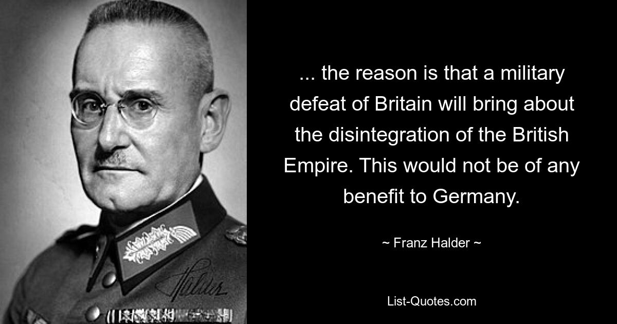 ... the reason is that a military defeat of Britain will bring about the disintegration of the British Empire. This would not be of any benefit to Germany. — © Franz Halder